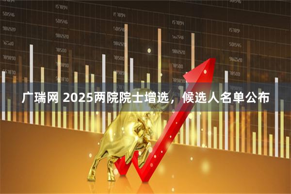 广瑞网 2025两院院士增选，候选人名单公布