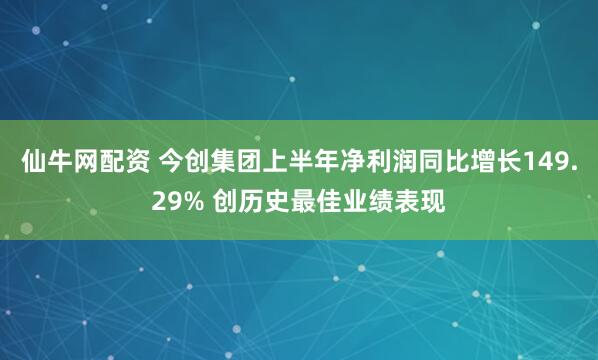 仙牛网配资 今创集团上半年净利润同比增长149.29% 创历史最佳业绩表现