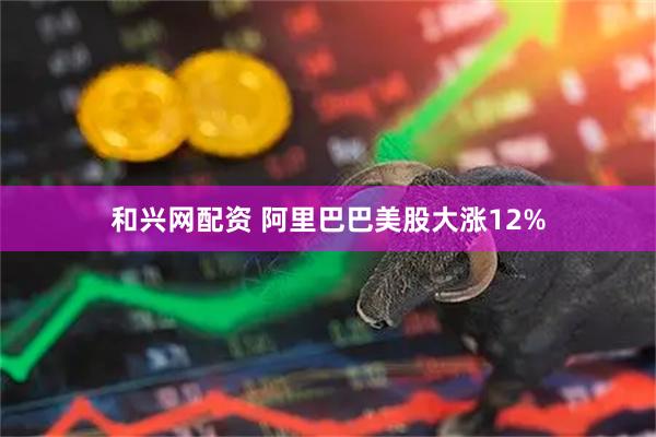 和兴网配资 阿里巴巴美股大涨12%