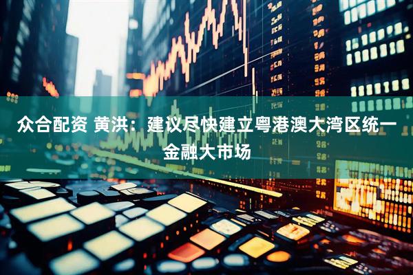 众合配资 黄洪：建议尽快建立粤港澳大湾区统一金融大市场