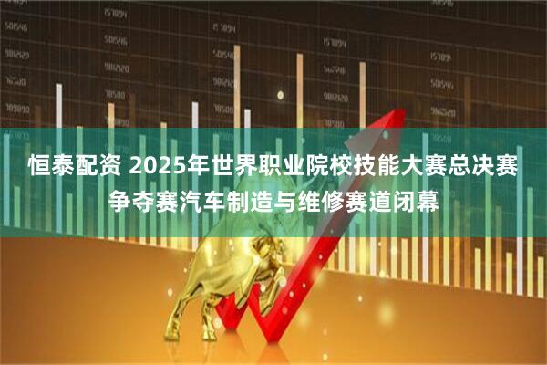 恒泰配资 2025年世界职业院校技能大赛总决赛争夺赛汽车制造与维修赛道闭幕