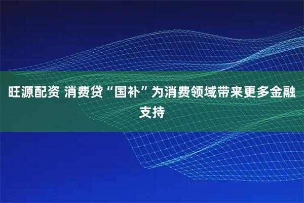 旺源配资 消费贷“国补”为消费领域带来更多金融支持
