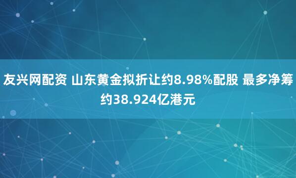 友兴网配资 山东黄金拟折让约8.98%配股 最多净筹约38.924亿港元