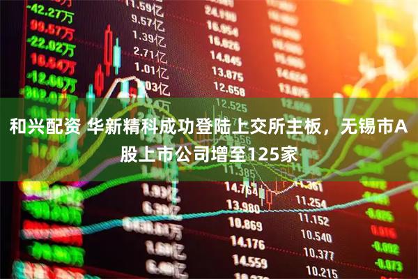 和兴配资 华新精科成功登陆上交所主板，无锡市A股上市公司增至125家