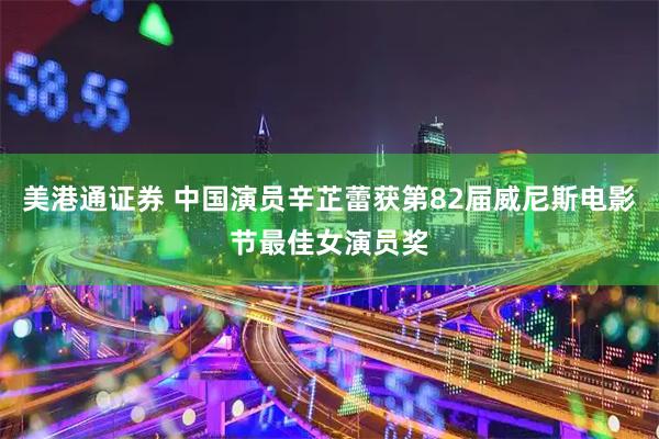 美港通证券 中国演员辛芷蕾获第82届威尼斯电影节最佳女演员奖