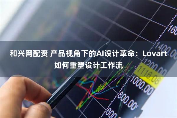 和兴网配资 产品视角下的AI设计革命：Lovart如何重塑设计工作流
