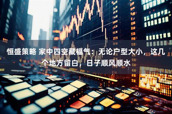 恒盛策略 家中四空藏福气：无论户型大小，这几个地方留白，日子顺风顺水