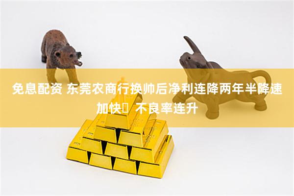 免息配资 东莞农商行换帅后净利连降两年半降速加快 不良率连升