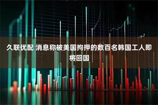久联优配 消息称被美国拘押的数百名韩国工人即将回国
