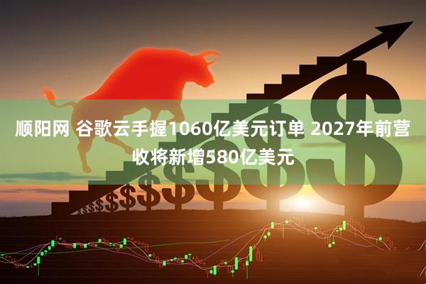 顺阳网 谷歌云手握1060亿美元订单 2027年前营收将新增580亿美元