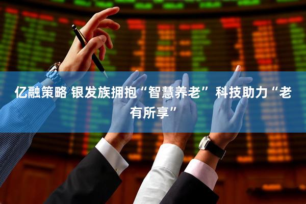 亿融策略 银发族拥抱“智慧养老” 科技助力“老有所享”