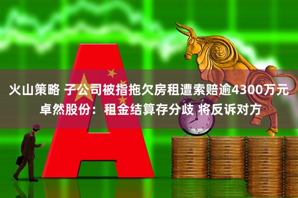 火山策略 子公司被指拖欠房租遭索赔逾4300万元 卓然股份：租金结算存分歧 将反诉对方