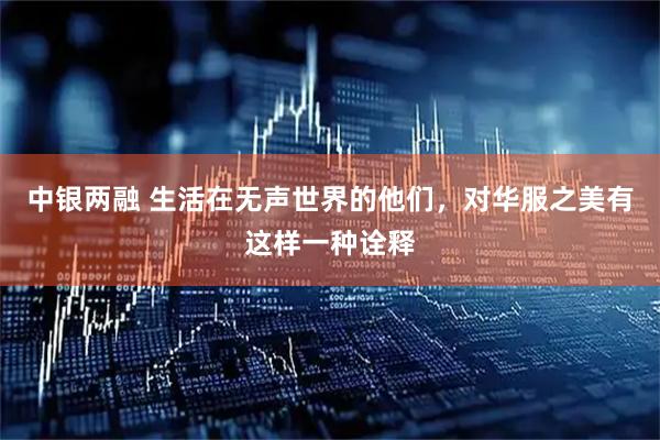 中银两融 生活在无声世界的他们，对华服之美有这样一种诠释