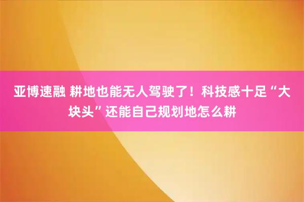 亚博速融 耕地也能无人驾驶了！科技感十足“大块头”还能自己规划地怎么耕