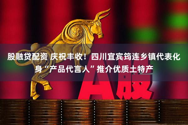 股融贷配资 庆祝丰收！四川宜宾筠连乡镇代表化身“产品代言人”推介优质土特产