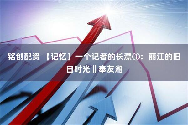 铭创配资 【记忆】一个记者的长漂①：丽江的旧日时光‖奉友湘