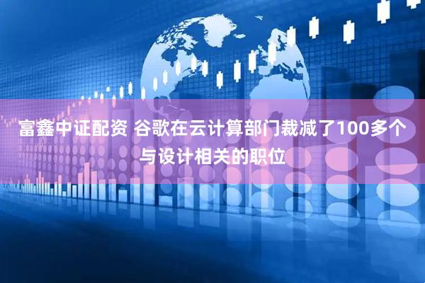 富鑫中证配资 谷歌在云计算部门裁减了100多个与设计相关的职位