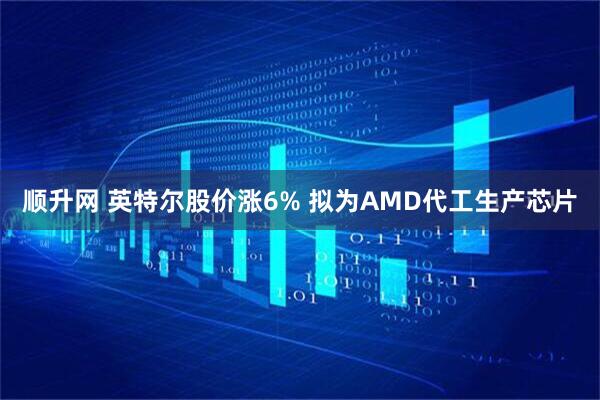 顺升网 英特尔股价涨6% 拟为AMD代工生产芯片