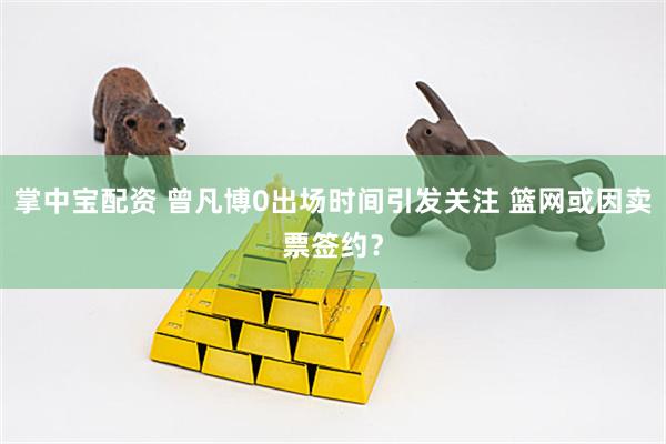 掌中宝配资 曾凡博0出场时间引发关注 篮网或因卖票签约？
