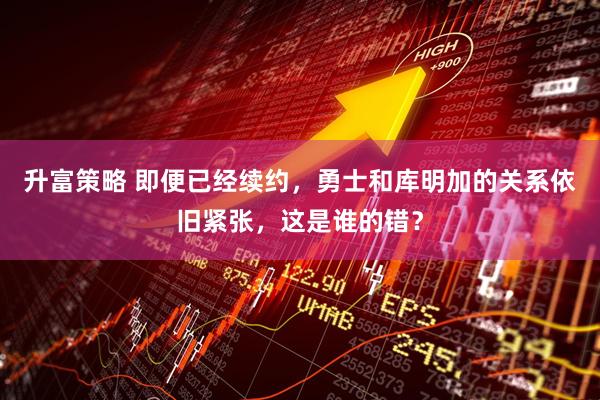 升富策略 即便已经续约，勇士和库明加的关系依旧紧张，这是谁的错？