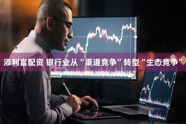 添利富配资 银行业从“渠道竞争”转型“生态竞争”