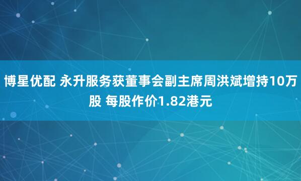 博星优配 永升服务获董事会副主席周洪斌增持10万股 每股作价1.82港元