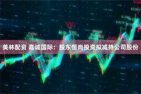 美林配资 嘉诚国际：股东恒尚投资拟减持公司股份