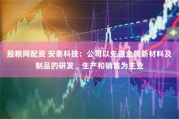 股粮网配资 安泰科技：公司以先进金属新材料及制品的研发、生产和销售为主业