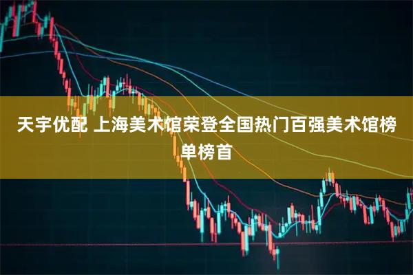 天宇优配 上海美术馆荣登全国热门百强美术馆榜单榜首