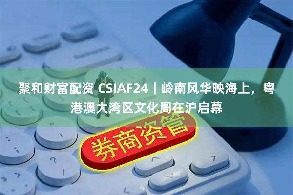 聚和财富配资 CSIAF24｜岭南风华映海上，粤港澳大湾区文化周在沪启幕