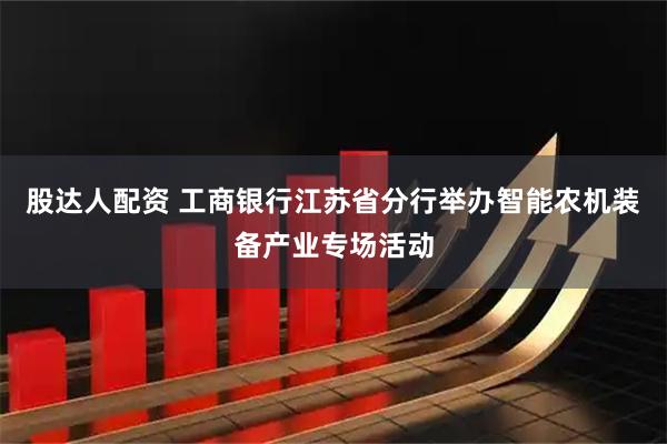 股达人配资 工商银行江苏省分行举办智能农机装备产业专场活动