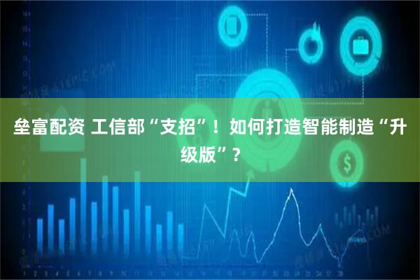 垒富配资 工信部“支招”！如何打造智能制造“升级版”？