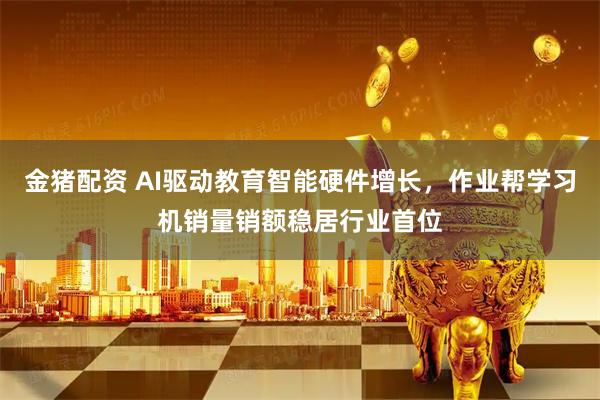 金猪配资 AI驱动教育智能硬件增长，作业帮学习机销量销额稳居行业首位