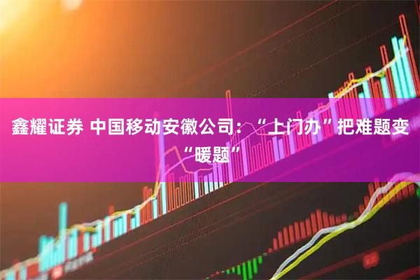 鑫耀证券 中国移动安徽公司：“上门办”把难题变“暖题”