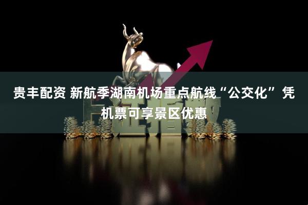 贵丰配资 新航季湖南机场重点航线“公交化” 凭机票可享景区优惠