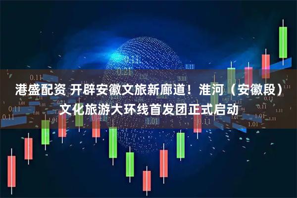 港盛配资 开辟安徽文旅新廊道！淮河（安徽段）文化旅游大环线首发团正式启动