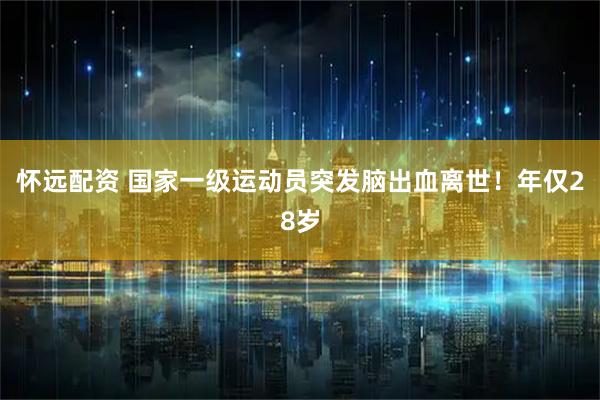 怀远配资 国家一级运动员突发脑出血离世！年仅28岁