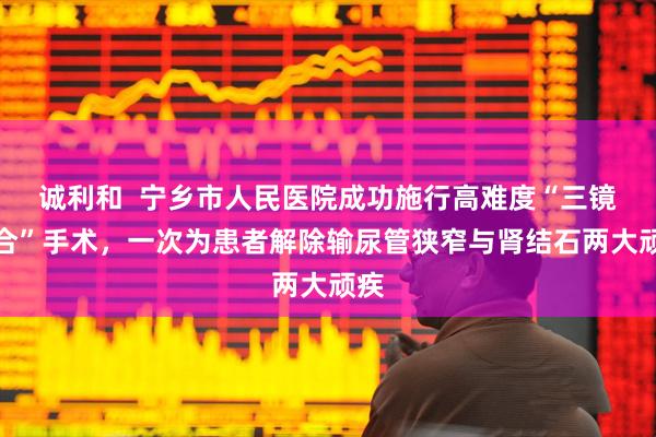 诚利和  宁乡市人民医院成功施行高难度“三镜联合”手术，一次为患者解除输尿管狭窄与肾结石两大顽疾
