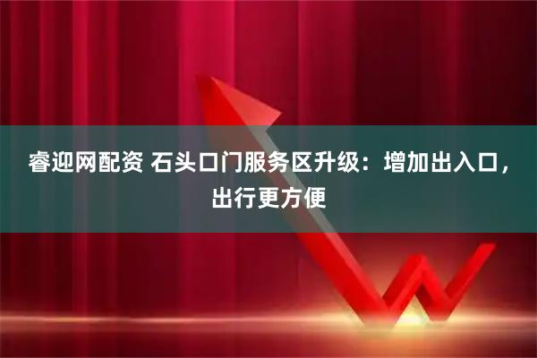睿迎网配资 石头口门服务区升级：增加出入口，出行更方便