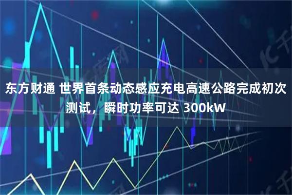 东方财通 世界首条动态感应充电高速公路完成初次测试，瞬时功率可达 300kW