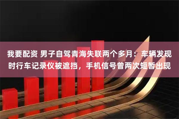 我要配资 男子自驾青海失联两个多月：车辆发现时行车记录仪被遮挡，手机信号曾两次短暂出现