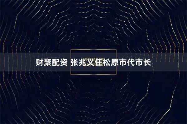 财聚配资 张兆义任松原市代市长