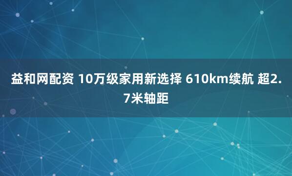 益和网配资 10万级家用新选择 610km续航 超2.7米轴距