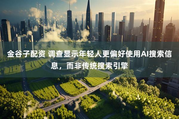 金谷子配资 调查显示年轻人更偏好使用AI搜索信息，而非传统搜索引擎