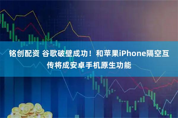 铭创配资 谷歌破壁成功！和苹果iPhone隔空互传将成安卓手机原生功能