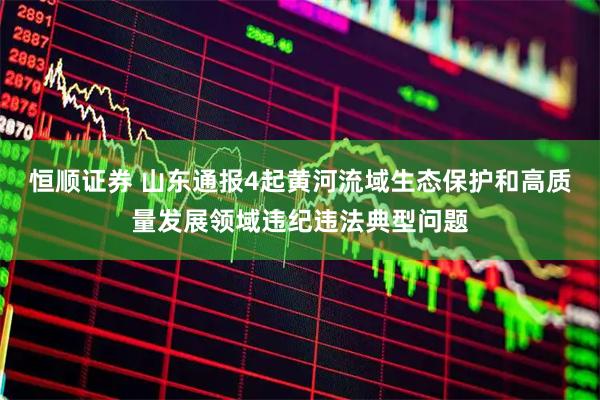 恒顺证券 山东通报4起黄河流域生态保护和高质量发展领域违纪违法典型问题
