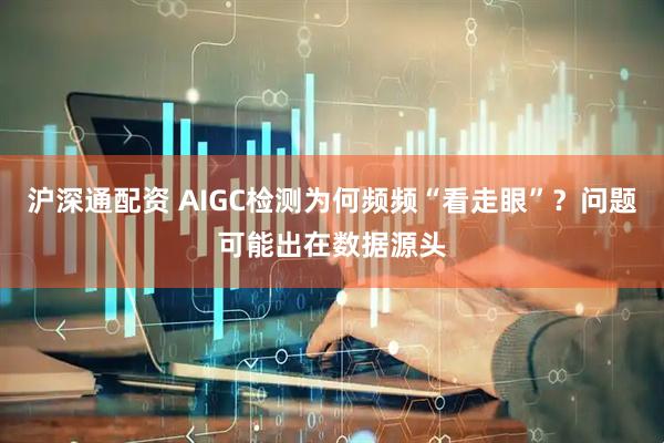 沪深通配资 AIGC检测为何频频“看走眼”？问题可能出在数据源头