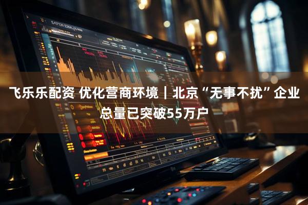 飞乐乐配资 优化营商环境｜北京“无事不扰”企业总量已突破55万户