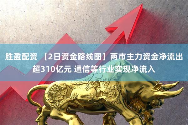 胜盈配资 【2日资金路线图】两市主力资金净流出超310亿元 通信等行业实现净流入