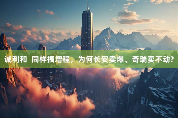 诚利和  同样搞增程，为何长安卖爆、奇瑞卖不动?